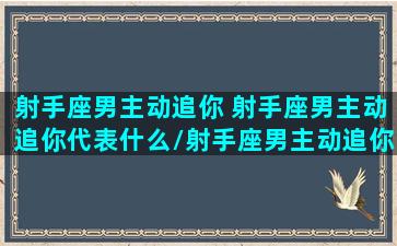 射手座男主动追你 射手座男主动追你代表什么/射手座男主动追你 射手座男主动追你代表什么-我的网站